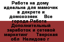  Работа на дому (идеальна для мамочек в декрете и домохозяек) - Все города Работа » Дополнительный заработок и сетевой маркетинг   . Тверская обл.,Нелидово г.